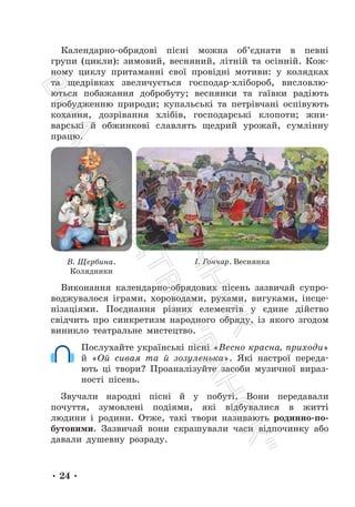 • 24 •
Календарно-обрядові пісні можна об’єднати в певні
групи (цикли): зимовий, весняний, літній та осінній. Кож-
ному циклу притаманні свої провідні мотиви: у колядках
та щедрівках звеличується господар-хлібороб, висловлю-
ються побажання добробуту; веснянки та гаївки радіють
пробудженню природи; купальські та петрівчані оспівують
кохання, дозрівання хлібів, господарські клопоти; жни-
варські й обжинкові славлять щедрий урожай, сумлінну
працю.
В. Щербина.
Колядники
І. Гончар. Веснянка
Виконання календарно-обрядових пісень зазвичай супро-
воджувалося іграми, хороводами, рухами, вигуками, інсце-
нізаціями. Поєднання різних елементів у єдине дійство
свідчить про синкретизм народного обряду, із якого згодом
виникло театральне мистецтво.
Послухайте українські пісні «Весно красна, приходи»
й «Ой сивая та й зозуленька». Які настрої переда-
ють ці твори? Проаналізуйте засоби музичної вираз-
ності пісень.
Звучали народні пісні й у побуті. Вони передавали
почуття, зумовлені подіями, які відбувалися в житті
людини і родини. Отже, такі твори називають родинно-по-
бутовими. Зазвичай вони скрашували часи відпочинку або
давали душевну розраду.
П
і
д
р
у
ч
н
и
к
В
и
д
а
в
н
и
ц
т
в
о
"
Р
а
н
о
к
"
 