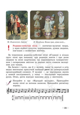 • 25 •
М. Пимоненко. Ідилія В. Щербина. Козак грає, дівка мліє…
Родинно-побутові пісні — поетично-музичні твори,
у яких відбиті почуття, переживання, думки людини,
пов’язані з особистим життям.
За тематикою родинно-побутові пісні об’єднані в кілька
груп: пісні про кохання, про родинне життя і про долю
людини та пісні жартівливі, що вирізняються гумористич-
ним і сатиричним змістом та раніше часто ставали мелоді-
ями для танців.
Ви бачите і чуєте, що й у музиці, танці та взагалі в усіх
видах мистецтва присутній наявний ритм як універсальний
організаційний елемент. У музиці — це чергування звуків
у певній послідовності, у танці — послідовне чергування
рухів. Отже, ритм відіграє важливу роль у мистецтві.
Пограйте в гру «Відгадай мелодію». Пригадайте
назву пісні за нотним записом. Виконайте ритмічну
вправу.
4
4
П
і
д
р
у
ч
н
и
к
В
и
д
а
в
н
и
ц
т
в
о
"
Р
а
н
о
к
"
 
