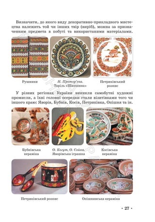 • 27 •
Визначити, до якого виду декоративно-прикладного мисте-
цтва належить той чи інших твір (виріб), можна за призна-
ченням предмета в побуті та використаними матеріалами.
Рушники Н. Протор’єва.
Таріль «Шипшина»
Петриківський
розпис
У різних регіонах України виникли самобутні художні
промисли, а їхні головні осередки стали візитівками того чи
іншого краю: Яворів, Бубнів, Косів, Петриківка, Опішня та ін.
О. Когут, О. Сойка.
Яворівська іграшка
Бубнівська
кераміка
Косівська
кераміка
Петриківський розпис Опішнянська кераміка
П
і
д
р
у
ч
н
и
к
В
и
д
а
в
н
и
ц
т
в
о
"
Р
а
н
о
к
"
 