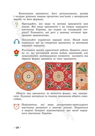 • 28 •
Композиція орнаменту, його розташування, розмір
і колірне рішення завжди органічно пов’язані з матеріалом
виробу та його формою.
Пригадайте, які види та мотиви орнаментів вам
відомі. Які види орнаментів є на творах народного
мистецтва України, що подані на попередній сто-
рінці? Розкажіть, які речі у вашому оточенні при-
крашені орнаментами.
Послухайте українські народні пісні. Нехай вони
надихнуть вас на створення орнаменту за мотивами
народної кераміки.
Розгляньте зразки практичної роботи. Зверніть увагу
на те, що рослинний мотив майже однаковий, але
композиційне розташування елементів залежить від
обраної форми предмета та типу орнаменту.
Оберіть вид орнаменту та визначте форму, яку прикра-
сите. Художні матеріали та техніку виконання оберіть само-
стійно.
Поцікавтеся, які види декоративно-прикладного
мистецтва розвинуті у вашому регіоні. Подивіться
в мережі Інтернет відеоматеріали про музеї народ-
ного мистецтва України.
П
і
д
р
у
ч
н
и
к
В
и
д
а
в
н
и
ц
т
в
о
"
Р
а
н
о
к
"
 