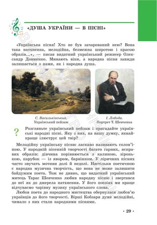 • 29 •
«ДУША УКРАЇНИ — В ПІСНІ»
«Українська пісня! Хто не був зачарований нею? Вона
така натхненна, мелодійна, безмежна широтою і красою
образів...», — писав видатний український режисер Олек-
сандр Довженко. Минають віки, а народна пісня завжди
залишається з нами, як і народна душа.
С. Васильківський.
Український пейзаж
І. Лобода.
Портрет Т. Шевченка
Розгляньте український пейзаж і пригадайте україн-
ські народні пісні. Яку з них, на вашу думку, якнай-
краще ілюструє цей твір?
Мелодійну українську пісню ласкаво називають солов’ї-
ною. У народній пісенній творчості багато гарних, яскра-
вих образів: дівчина порівнюється з калиною, зіронь-
кою, парубок — із явором, барвінком. У ліричних піснях
часто звучать мотиви долі й недолі. Настільки поетичною
є народна музична творчість, що вона не може залишити
байдужим поета. Тож не дивно, що видатний український
митець Тарас Шевченко любив народну пісню і звертався
до неї як до джерела натхнення. У його поезіях ми краще
відчуваємо чарівну музику українського слова.
Любов поета до народного мистецтва обернулася любов’ю
українців до його творчості. Вірші Кобзаря дуже мелодійні,
чимало з них стали народними піснями.
П
і
д
р
у
ч
н
и
к
В
и
д
а
в
н
и
ц
т
в
о
"
Р
а
н
о
к
"
 