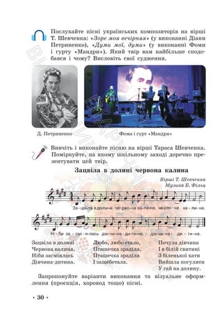 • 30 •
Послухайте пісні українських композиторів на вірші
Т. Шевченка: «Зоре моя вечірняя» (у виконанні Діани
Петриненко), «Думи мої, думи» (у виконанні Фоми
і гурту «Мандри»). Який твір вам найбільше сподо-
бався і чому? Висловіть свої судження.
Д. Петриненко Фома і гурт «Мандри»
Вивчіть і виконайте пісню на вірші Тараса Шевченка.
Поміркуйте, на якому шкільному заході доречно пре-
зентувати цей твір.
Зацвіла в долині червона калина
Зацвіла в долині
Червона калина,
Ніби засміялась
Дівчина-дитина.
Любо, любо стало,
Пташечка зраділа,
Пташечка зраділа
І защебетала.
Почула дівчина
І в білій свитині
З біленької хати
Вийшла погуляти
У гай на долину.
Запропонуйте варіанти виконання та візуальне оформ-
лення (проєкція, хоровод тощо) пісні.
Вірші Т. Шевченка
Музика Б. Фільц
П
і
д
р
у
ч
н
и
к
В
и
д
а
в
н
и
ц
т
в
о
"
Р
а
н
о
к
"
 