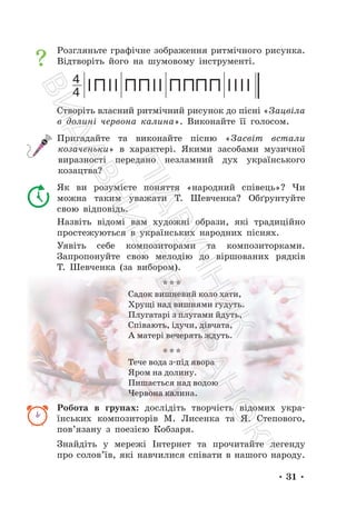• 31 •
Розгляньте графічне зображення ритмічного рисунка.
Відтворіть його на шумовому інструменті.
4
4
Створіть власний ритмічний рисунок до пісні «Зацвіла
в долині червона калина». Виконайте її голосом.
Пригадайте та виконайте пісню «Засвіт встали
козаченьки» в характері. Якими засобами музичної
виразності передано незламний дух українського
козацтва?
Як ви розумієте поняття «народний співець»? Чи
можна таким уважати Т. Шевченка? Обґрунтуйте
свою відповідь.
Назвіть відомі вам художні образи, які традиційно
простежуються в українських народних піснях.
Уявіть себе композиторами та композиторками.
Запропонуйте свою мелодію до віршованих рядків
Т. Шевченка (за вибором).
* * *
Садок вишневий коло хати,
Хрущі над вишнями гудуть.
Плугатарі з плугами йдуть,
Співають, ідучи, дівчата,
А матері вечерять ждуть.
* * *
Тече вода з-під явора
Яром на долину.
Пишається над водою
Червона калина.
Робота в групах: дослідіть творчість відомих укра-
їнських композиторів М. Лисенка та Я. Степового,
пов’язану з поезією Кобзаря.
Знайдіть у мережі Інтернет та прочитайте легенду
про солов’їв, які навчилися співати в нашого народу.
П
і
д
р
у
ч
н
и
к
В
и
д
а
в
н
и
ц
т
в
о
"
Р
а
н
о
к
"
 