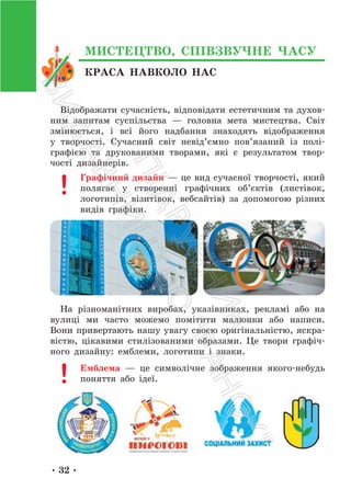 • 32 •
КРАСА НАВКОЛО НАС
МИСТЕЦТВО, СПІВЗВУЧНЕ ЧАСУ
Відображати сучасність, відповідати естетичним та духов-
ним запитам суспільства — головна мета мистецтва. Світ
змінюється, і всі його надбання знаходять відображення
у творчості. Сучасний світ невід’ємно пов’язаний із полі-
графією та друкованими творами, які є результатом твор-
чості дизайнерів.
Графічний дизайн — це вид сучасної творчості, який
полягає у створенні графічних об’єктів (листівок,
логотипів, візитівок, вебсайтів) за допомогою різних
видів графіки.
На різноманітних виробах, указівниках, рекламі або на
вулиці ми часто можемо помітити малюнки або написи.
Вони привертають нашу увагу своєю оригінальністю, яскра-
вістю, цікавими стилізованими образами. Це твори графіч-
ного дизайну: емблеми, логотипи і знаки.
Емблема — це символічне зображення якого-небудь
поняття або ідеї.
П
і
д
р
у
ч
н
и
к
В
и
д
а
в
н
и
ц
т
в
о
"
Р
а
н
о
к
"
 