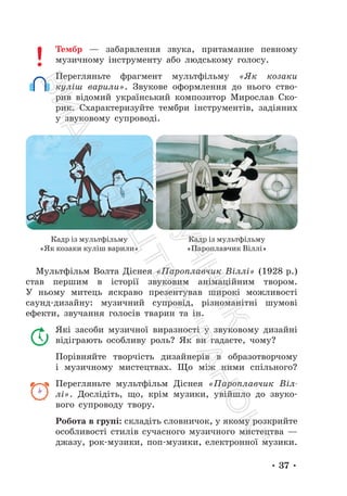 • 37 •
Тембр — забарвлення звука, притаманне певному
музичному інструменту або людському голосу.
Перегляньте фрагмент мультфільму «Як козаки
куліш варили». Звукове оформлення до нього ство-
рив відомий український композитор Мирослав Ско-
рик. Схарактеризуйте тембри інструментів, задіяних
у звуковому супроводі.
Мультфільм Волта Діснея «Пароплавчик Віллі» (1928 р.)
став першим в історії звуковим анімаційним твором.
У ньому митець яскраво презентував широкі можливості
саунд-дизайну: музичний супровід, різноманітні шумові
ефекти, звучання голосів тварин та ін.
Які засоби музичної виразності у звуковому дизайні
відіграють особливу роль? Як ви гадаєте, чому?
Порівняйте творчість дизайнерів в образотворчому
і музичному мистецтвах. Що між ними спільного?
Перегляньте мультфільм Діснея «Пароплавчик Віл-
лі». Дослідіть, що, крім музики, увійшло до звуко-
вого супроводу твору.
Робота в групі: складіть словничок, у якому розкрийте
особливості стилів сучасного музичного мистецтва —
джазу, рок-музики, поп-музики, електронної музики.
Кадр із мультфільму
«Як козаки куліш варили»
Кадр із мультфільму
«Пароплавчик Віллі»
П
і
д
р
у
ч
н
и
к
В
и
д
а
в
н
и
ц
т
в
о
"
Р
а
н
о
к
"
 