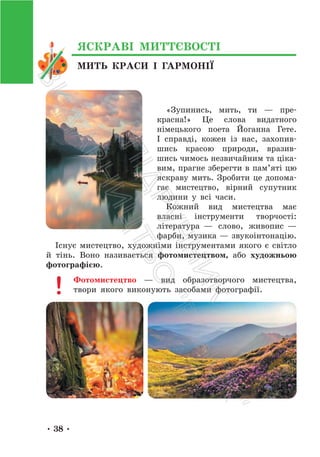 • 38 •
«Зупинись, мить, ти — пре-
красна!» Це слова видатного
німецького поета Йоганна Гете.
І справді, кожен із нас, захопив-
шись красою природи, вразив-
шись чимось незвичайним та ціка-
вим, прагне зберегти в пам’яті цю
яскраву мить. Зробити це допома-
гає мистецтво, вірний супутник
людини у всі часи.
Кожний вид мистецтва має
власні інструменти творчості:
література — слово, живопис —
фарби, музика — звукоінтонацію.
Існує мистецтво, художніми інструментами якого є світло
й тінь. Воно називається фотомистецтвом, або художньою
фотографією.
Фотомистецтво — вид образотворчого мистецтва,
твори якого виконують засобами фотографії.
МИТЬ КРАСИ І ГАРМОНІЇ
ЯСКРАВІ МИТТЄВОСТІ
П
і
д
р
у
ч
н
и
к
В
и
д
а
в
н
и
ц
т
в
о
"
Р
а
н
о
к
"
 