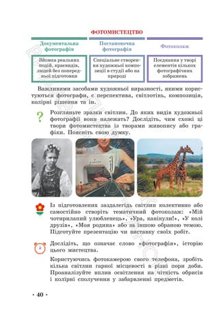 • 40 •
Важливими засобами художньої виразності, якими корис-
туються фотографи, є перспектива, світлотінь, композиція,
колірні рішення та ін.
Розгляньте зразки світлин. До яких видів художньої
фотографії вони належать? Дослідіть, чим схожі ці
твори фотомистецтва із творами живопису або гра-
фіки. Поясніть свою думку.
Із підготовлених заздалегідь світлин колективно або
самостійно створіть тематичний фотоколаж: «Мій
чотирилапий улюбленець», «Ура, канікули!», «У колі
друзів», «Моя родина» або за іншою обраною темою.
Підготуйте презентацію чи виставку своїх робіт.
Дослідіть, що означає слово «фотографія», історію
цього мистецтва.
Користуючись фотокамерою свого телефона, зробіть
кілька світлин гарної місцевості в різні пори доби.
Проаналізуйте вплив освітлення на чіткість обрисів
і колірні сполучення у забарвленні предметів.
ФОТОМИСТЕЦТВО
Документальна
фотографія
Фотоколаж
Постановочна
фотографія
Зйомка реальних
подій, краєвидів,
людей без поперед-
ньої підготовки
Спеціальне створен-
ня художньої компо-
зиції в студії або на
природі
Поєднання у творі
елементів кількох
фотографічних
зображень
П
і
д
р
у
ч
н
и
к
В
и
д
а
в
н
и
ц
т
в
о
"
Р
а
н
о
к
"
 