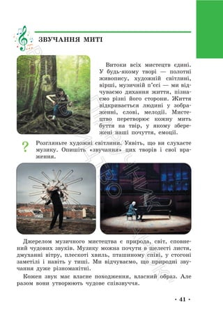 • 41 •
Витоки всіх мистецтв єдині.
У будь-якому творі — полотні
живопису, художній світлині,
вірші, музичній п’єсі — ми від-
чуваємо дихання життя, пізна-
ємо різні його сторони. Життя
відкривається людині у зобра-
женні, слові, мелодії. Мисте-
цтво перетворює кожну мить
буття на твір, у якому збере-
жені наші почуття, емоції.
Розгляньте художні світлини. Уявіть, що ви слухаєте
музику. Опишіть «звучання» цих творів і свої вра-
ження.
Джерелом музичного мистецтва є природа, світ, сповне-
ний чудових звуків. Музику можна почути в шелесті листя,
дмуханні вітру, плескоті хвиль, пташиному співі, у стогоні
заметілі і навіть у тиші. Ми відчуваємо, що природні зву-
чання дуже різноманітні.
Кожен звук має власне походження, власний образ. Але
разом вони утворюють чудове співзвуччя.
ЗВУЧАННЯ МИТІ
П
і
д
р
у
ч
н
и
к
В
и
д
а
в
н
и
ц
т
в
о
"
Р
а
н
о
к
"
 