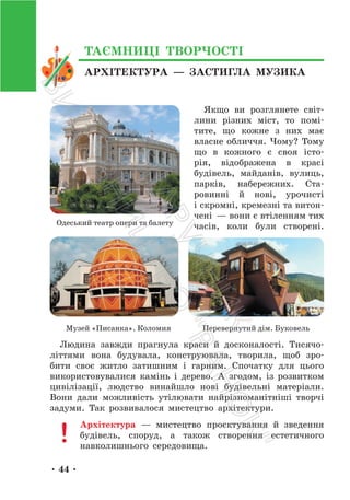 • 44 •
Якщо ви розглянете світ-
лини різних міст, то помі-
тите, що кожне з них має
власне обличчя. Чому? Тому
що в кожного є своя істо-
рія, відображена в красі
будівель, майданів, вулиць,
парків, набережних. Ста-
ровинні й нові, урочисті
і скромні, кремезні та витон-
чені — вони є втіленням тих
часів, коли були створені.
Музей «Писанка». Коломия Перевернутий дім. Буковель
Людина завжди прагнула краси й досконалості. Тисячо-
літтями вона будувала, конструювала, творила, щоб зро-
бити своє житло затишним і гарним. Спочатку для цього
використовувалися камінь і дерево. А згодом, із розвитком
цивілізації, людство винайшло нові будівельні матеріали.
Вони дали можливість утілювати найрізноманітніші творчі
задуми. Так розвивалося мистецтво архітектури.
Архітектура — мистецтво проєктування й зведення
будівель, споруд, а також створення естетичного
навколишнього середовища.
Одеський театр опери та балету
АРХІТЕКТУРА — ЗАСТИГЛА МУЗИКА
ТАЄМНИЦІ ТВОРЧОСТІ
П
і
д
р
у
ч
н
и
к
В
и
д
а
в
н
и
ц
т
в
о
"
Р
а
н
о
к
"
 