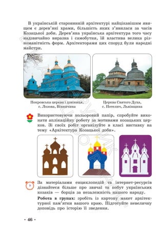 • 46 •
В українській старовинній архітектурі найцікавішим яви-
щем є дерев’яні храми, більшість яких з’явилася за часів
Козацької доби. Дерев’яна українська архітектура того часу
надзвичайно виразна і самобутня, їй властива велика різ-
номанітність форм. Архітекторами цих споруд були народні
майстри.
Використовуючи кольоровий папір, спробуйте вико-
нати аплікаційну роботу за мотивами козацьких цер-
ков. Зі своїх робіт організуйте в класі виставку на
тему «Архітектура Козацької доби».
За матеріалами енциклопедій та інтернет-ресурсів
дізнайтеся більше про звичаї та побут українських
козаків — борців за незалежність нашого народу.
Робота в групах: зробіть із картону макет архітек-
турної пам’ятки вашого краю. Підготуйте невеличку
доповідь про історію її зведення.
Покровська церква і дзвіниця,
с. Лозова, Вінничина
Церква Святого Духа,
с. Потелич, Львівщина
П
і
д
р
у
ч
н
и
к
В
и
д
а
в
н
и
ц
т
в
о
"
Р
а
н
о
к
"
 