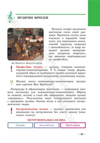 • 47 •
Початок історії музичного
мистецтва сягає сивої дав-
нини. Протягом століть воно
існувало в народній твор-
чості, яку вирізняють колек-
тивний характер творення
і знеособленість. Із надр на-
родної музики виокреми-
лася авторська творчість,
що зрештою перетворилася
на професійну.
Професійна музика — музика, створена компози-
торами/композиторками. У її творах жанр, форма,
художній образ та особливості засобів музичної вираз-
ності підпорядковані авторському художньому задуму.
Музику якого композитора/композиторки нагадує
вам картина Яна Брейгеля?
Література й образотворче мистецтво — невичерпні дже-
рела натхнення для композиторів/композиторок. Образи
та сюжети, втілені в слові або зображенні, завдяки музиці
«оживають». Результатом такої співдружності мистецтв
є програмна музика. Значне місце в ній посідають інстру-
ментальні твори.
Інструментальна музика — музика, призначена для
виконання на інструментах без участі вокалу (люд-
ського голосу).
ІНСТРУМЕНТАЛЬНА МУЗИКА
Ансамблева Оркестрова
Сольна
Ян Брейгель. Відчуття звука
МУЗИЧНІ ФРЕСКИ
П
і
д
р
у
ч
н
и
к
В
и
д
а
в
н
и
ц
т
в
о
"
Р
а
н
о
к
"
 