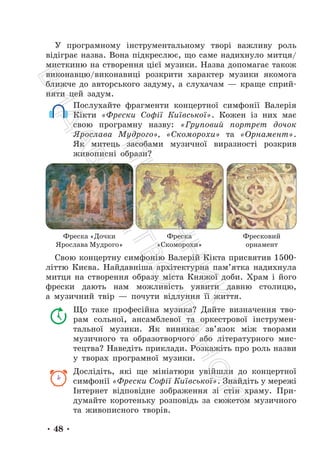 • 48 •
У програмному інструментальному творі важливу роль
відіграє назва. Вона підкреслює, що саме надихнуло митця/
мисткиню на створення цієї музики. Назва допомагає також
виконавцю/виконавиці розкрити характер музики якомога
ближче до авторського задуму, а слухачам — краще сприй-
няти цей задум.
Послухайте фрагменти концертної симфонії Валерія
Кікти «Фрески Софії Київської». Кожен із них має
свою програмну назву: «Груповий портрет дочок
Ярослава Мудрого», «Скоморохи» та «Орнамент».
Як митець засобами музичної виразності розкрив
живописні образи?
Фреска «Дочки
Ярослава Мудрого»
Фреска
«Скоморохи»
Фресковий
орнамент
Свою концертну симфонію Валерій Кікта присвятив 1500-
літтю Києва. Найдавніша архітектурна пам’ятка надихнула
митця на створення образу міста Княжої доби. Храм і його
фрески дають нам можливість уявити давню столицю,
а музичний твір — почути відлуння її життя.
Що таке професійна музика? Дайте визначення тво-
рам сольної, ансамблевої та оркестрової інструмен-
тальної музики. Як виникає зв’язок між творами
музичного та образотворчого або літературного мис-
тецтва? Наведіть приклади. Розкажіть про роль назви
у творах програмної музики.
Дослідіть, які ще мініатюри увійшли до концертної
симфонії «Фрески Софії Київської». Знайдіть у мережі
Інтернет відповідне зображення зі стін храму. При-
думайте коротеньку розповідь за сюжетом музичного
та живописного творів.
П
і
д
р
у
ч
н
и
к
В
и
д
а
в
н
и
ц
т
в
о
"
Р
а
н
о
к
"
 