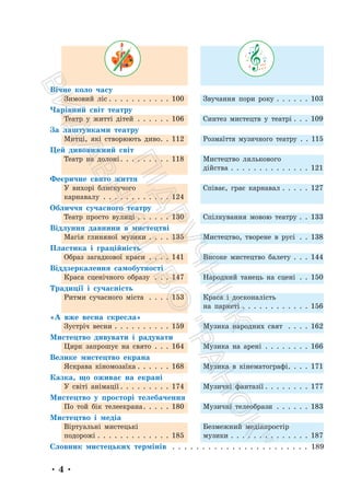 • 4 •
Вічне коло часу
Зимовий ліс . . . . . . . . . . . 100 Звучання пори року . . . . . . 103
Чарівний світ театру
Театр у житті дітей . . . . . . 106 Синтез мистецтв у театрі . . . 109
За лаштунками театру
Митці, які створюють диво. . 112 Розмаїття музичного театру . . 115
Цей дивовижний світ
Театр на долоні. . . . . . . . . 118 Мистецтво лялькового
дійства . . . . . . . . . . . . . . 121
Феєричне свято життя
У вихорі блискучого
карнавалу . . . . . . . . . . . . 124
Співає, грає карнавал . . . . . 127
Обличчя сучасного театру
Театр просто вулиці . . . . . . 130 Спілкування мовою театру . . 133
Відлуння давнини в мистецтві
Магія глиняної музики . . . . 135 Мистецтво, творене в русі . . 138
Пластика і граційність
Образ загадкової краси . . . . 141 Високе мистецтво балету . . . 144
Віддзеркалення самобутності
Краса сценічного образу . . . 147 Народний танець на сцені . . 150
Традиції і сучасність
Ритми сучасного міста . . . . 153 Краса і досконалість
на паркеті . . . . . . . . . . . . 156
«А вже весна скресла»
Зустріч весни . . . . . . . . . . 159 Музика народних свят . . . . 162
Мистецтво дивувати і радувати
Цирк запрошує на свято . . . 164 Музика на арені . . . . . . . . 166
Велике мистецтво екрана
Яскрава кіномозаїка . . . . . . 168 Музика в кінематографі. . . . 171
Казка, що оживає на екрані
У світі анімації . . . . . . . . . 174 Музичні фантазії . . . . . . . . 177
Мистецтво у просторі телебачення
По той бік телеекрана. . . . . 180 Музичні телеобрази . . . . . . 183
Мистецтво і медіа
Віртуальні мистецькі
подорожі . . . . . . . . . . . . . 185
Безмежний медіапростір
музики . . . . . . . . . . . . . . 187
Словник мистецьких термінів . . . . . . . . . . . . . . . . . . . . . . . 189
П
і
д
р
у
ч
н
и
к
В
и
д
а
в
н
и
ц
т
в
о
"
Р
а
н
о
к
"
 