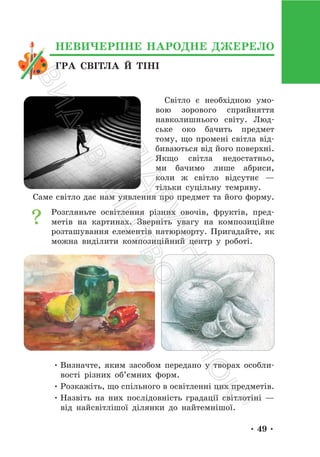 • 49 •
Світло є необхідною умо-
вою зорового сприйняття
навколишнього світу. Люд-
ське око бачить предмет
тому, що промені світла від-
биваються від його поверхні.
Якщо світла недостатньо,
ми бачимо лише абриси,
коли ж світло відсутнє —
тільки суцільну темряву.
Саме світло дає нам уявлення про предмет та його форму.
Розгляньте освітлення різних овочів, фруктів, пред-
метів на картинах. Зверніть увагу на композиційне
розташування елементів натюрморту. Пригадайте, як
можна виділити композиційний центр у роботі.
• Визначте, яким засобом передано у творах особли-
вості різних об’ємних форм.
• Розкажіть, що спільного в освітленні цих предметів.
• Назвіть на них послідовність градації світлотіні —
від найсвітлішої ділянки до найтемнішої.
ГРА СВІТЛА Й ТІНІ
НЕВИЧЕРПНЕ НАРОДНЕ ДЖЕРЕЛО
П
і
д
р
у
ч
н
и
к
В
и
д
а
в
н
и
ц
т
в
о
"
Р
а
н
о
к
"
 