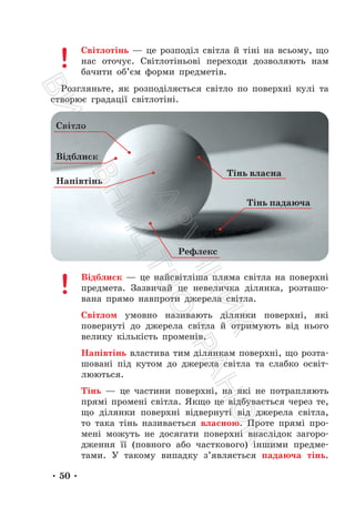 • 50 •
Світлотінь — це розподіл світла й тіні на всьому, що
нас оточує. Світлотіньові переходи дозволяють нам
бачити об’єм форми предметів.
Розгляньте, як розподіляється світло по поверхні кулі та
створює градації світлотіні.
Відблиск — це найсвітліша пляма світла на поверхні
предмета. Зазвичай це невеличка ділянка, розташо-
вана прямо навпроти джерела світла.
Світлом умовно називають ділянки поверхні, які
повернуті до джерела світла й отримують від нього
велику кількість променів.
Напівтінь властива тим ділянкам поверхні, що розта-
шовані під кутом до джерела світла та слабко освіт-
люються.
Тінь — це частини поверхні, на які не потрапляють
прямі промені світла. Якщо це відбувається через те,
що ділянки поверхні відвернуті від джерела світла,
то така тінь називається власною. Проте прямі про-
мені можуть не досягати поверхні внаслідок загоро-
дження її (повного або часткового) іншими предме-
тами. У такому випадку з’являється падаюча тінь.
Відблиск
Світло
Напівтінь
Тінь власна
Тінь падаюча
Рефлекс
П
і
д
р
у
ч
н
и
к
В
и
д
а
в
н
и
ц
т
в
о
"
Р
а
н
о
к
"
 