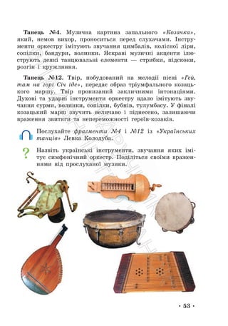 • 53 •
Танець №4. Музична картина запального «Козачка»,
який, немов вихор, проноситься перед слухачами. Інстру-
менти оркестру імітують звучання цимбалів, колісної ліри,
сопілки, бандури, волинки. Яскраві музичні акценти ілю-
струють деякі танцювальні елементи — стрибки, підскоки,
розгін і кружляння.
Танець №12. Твір, побудований на мелодії пісні «Гей,
там на горі Січ іде», передає образ тріумфального козаць-
кого маршу. Твір пронизаний закличними інтонаціями.
Духові та ударні інструменти оркестру вдало імітують зву-
чання сурми, волинки, сопілки, бубнів, тулумбасу. У фіналі
козацький марш звучить величаво і піднесено, залишаючи
враження звитяги та непереможності героїв-козаків.
Послухайте фрагменти №4 і №12 із «Українських
танців» Левка Колодуба.
Назвіть українські інструменти, звучання яких імі-
тує симфонічний оркестр. Поділіться своїми вражен-
нями від прослуханої музики.
П
і
д
р
у
ч
н
и
к
В
и
д
а
в
н
и
ц
т
в
о
"
Р
а
н
о
к
"
 