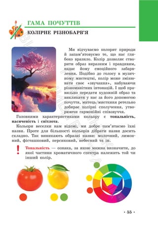 • 55 •
Ми відчуваємо колорит природи
й запам’ятовуємо те, що нас гли-
боко вразило. Колір дозволяє ство-
рити образ виразним і правдивим,
надає йому емоційного забарв-
лення. Подібно до голосу в музич-
ному мистецтві, колір може зміню-
вати своє «звучання», набуваючи
різноманітних інтонацій. І щоб пра-
вильно передати художній образ та
викликати у нас за його допомогою
почуття, митець/мисткиня ретельно
добирає колірні сполучення, утво-
рюючи гармонійні співзвуччя.
Головними характеристиками кольору є тональність,
насиченість і світлота.
Кольори веселки нам відомі, ми добре пам’ятаємо їхні
назви. Проте для більшості кольорів дібрати назви досить
складно. Так виникають образні назви: молочний, лимон-
ний, фісташковий, персиковий, небесний та ін.
Тональність — ознака, за якою можна визначити, до
якої частини хроматичного спектра належить той чи
інший колір.
КОЛІРНЕ РІЗНОБАРВ’Я
ГАМА ПОЧУТТІВ
П
і
д
р
у
ч
н
и
к
В
и
д
а
в
н
и
ц
т
в
о
"
Р
а
н
о
к
"
 