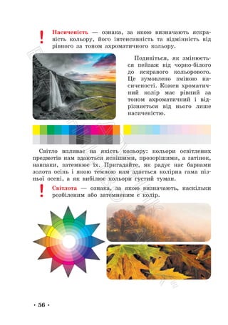 • 56 •
Насиченість — ознака, за якою визначають яскра-
вість кольору, його інтенсивність та відмінність від
рівного за тоном ахроматичного кольору.
Подивіться, як змінюєть-
ся пейзаж від чорно-білого
до яскравого кольорового.
Це зумовлено зміною на-
сиченості. Кожен хроматич-
ний колір має рівний за
тоном ахроматичний і від-
різняється від нього лише
насиченістю.
Світло впливає на якість кольору: кольори освітлених
предметів нам здаються яснішими, прозорішими, а затінок,
навпаки, затемнює їх. Пригадайте, як радує нас барвами
золота осінь і якою темною нам здається колірна гама піз-
ньої осені, а як вибілює кольори густий туман.
Світлота — ознака, за якою визначають, наскільки
розбіленим або затемненим є колір.
П
і
д
р
у
ч
н
и
к
В
и
д
а
в
н
и
ц
т
в
о
"
Р
а
н
о
к
"
 