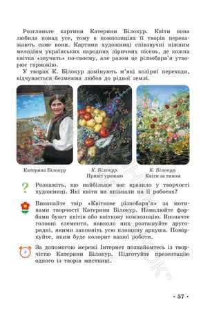 • 57 •
Розгляньте картини Катерини Білокур. Квіти вона
любила понад усе, тому в композиціях її творів перева-
жають саме вони. Картини художниці співзвучні ніжним
мелодіям українських народних ліричних пісень, де кожна
квітка «звучить» по-своєму, але разом це різнобарв’я утво-
рює гармонію.
У творах К. Білокур домінують м’які колірні переходи,
відчувається безмежна любов до рідної землі.
Розкажіть, що найбільше вас вразило у творчості
художниці. Які квіти ви впізнали на її роботах?
Виконайте твір «Квіткове різнобарв’я» за моти-
вами творчості Катерини Білокур. Намалюйте фар-
бами букет квітів або квіткову композицію. Визначте
головні елементи, навколо них розташуйте друго-
рядні, якими заповніть усю площину аркуша. Помір-
куйте, яким буде колорит вашої роботи.
За допомогою мережі Інтернет познайомтесь із твор-
чістю Катерини Білокур. Підготуйте презентацію
одного із творів мисткині.
Катерина Білокур К. Білокур.
Привіт урожаю
К. Білокур.
Квіти за тином
П
і
д
р
у
ч
н
и
к
В
и
д
а
в
н
и
ц
т
в
о
"
Р
а
н
о
к
"
 