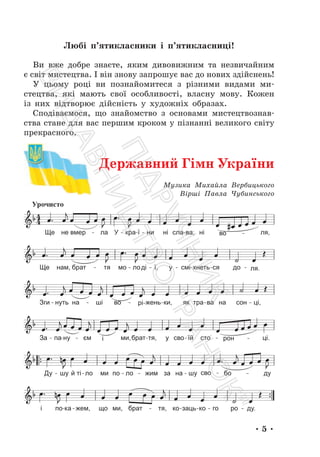 • 5 •
Любі п’ятикласники і п’ятикласниці!
Ви вже добре знаєте, яким дивовижним та незвичайним
є світ мистецтва. І він знову запрошує вас до нових здійснень!
У цьому році ви познайомитеся з різними видами ми-
стецтва, які мають свої особливості, власну мову. Кожен
із них відтворює дійсність у художніх образах.
Сподіваємося, що знайомство з основами мистецтвознав-
ства стане для вас першим кроком у пізнанні великого світу
прекрасного.
Музика Михайла Вербицького
Вірші Павла Чубинського
Державний Гімн України
П
і
д
р
у
ч
н
и
к
В
и
д
а
в
н
и
ц
т
в
о
"
Р
а
н
о
к
"
 