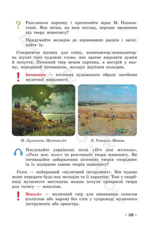 • 59 •
Розгляньте картину і прочитайте вірш М. Познан-
ської. Яка пісня, на ваш погляд, передає враження
від твору живопису?
Придумайте мелодію до віршованих рядків і заспі-
вайте їх.
Створюючи музику для співу, композитор/композитор-
ка шукає таке художнє слово, яке здатне виразити думки
й почуття. Пісенний твір немов картина, а настрій у ньо-
му, переданий інтонацією, нагадує відтінки кольорів.
Інтонація — втілення художнього образу засобами
музичної виразності.
М. Луговенко. Місячна ніч В. Тетерин. Жнива
Послухайте українські пісні «Ніч яка місячна»,
«Поле моє, поле» та розгляньте твори живопису. Як
інтонаційне забарвлення пісенних творів споріднює
їх із колірною гамою творів живопису?
Голос — найкращий «музичний інструмент». Він чудово
може передати будь-яку мелодію та її характер. Тож у скарб-
ниці музичного мистецтва можна почути прекрасні твори
для голосу — вокалізи.
Вокаліз — музичний твір для виконання голосом
(солістом або хором) без слів у супроводі музичного
інструмента або оркестру.
П
і
д
р
у
ч
н
и
к
В
и
д
а
в
н
и
ц
т
в
о
"
Р
а
н
о
к
"
 