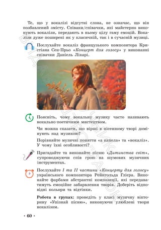 • 60 •
Те, що у вокалізі відсутні слова, не означає, що він
позбавлений змісту. Співаки/співачки, які майстерно вико-
нують вокалізи, передають в ньому цілу гаму емоцій. Вока-
лізи дуже поширені як у класичній, так і в сучасній музиці.
Послухайте вокаліз французького композитора Кри-
стіана Сен-Прьо «Концерт для голосу» у виконанні
співачки Даніель Лікарі.
Поясніть, чому вокальну музику часто називають
вокально-поетичним мистецтвом.
Чи можна сказати, що вірші в пісенному творі домі-
нують над музикою?
Порівняйте музичні поняття «а капела» та «вокаліз».
У чому їхні особливості?
Пригадайте та виконайте пісню «Дитинства світ»,
супроводжуючи спів грою на шумових музичних
інструментах.
Послухайте І та ІІ частини «Концерту для голосу»
українського композитора Рейнгольда Глієра. Вико-
найте фарбами абстрактні композиції, які передава-
тимуть емоційне забарвлення творів. Доберіть відпо-
відні кольори та відтінки.
Робота в групах: проведіть у класі музичну вікто-
рину «Упізнай пісню», виконуючи улюблені твори
вокалізом.
П
і
д
р
у
ч
н
и
к
В
и
д
а
в
н
и
ц
т
в
о
"
Р
а
н
о
к
"
 