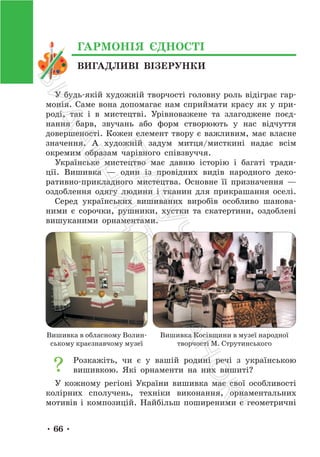 • 66 •
ВИГАДЛИВІ ВІЗЕРУНКИ
ГАРМОНІЯ ЄДНОСТІ
У будь-якій художній творчості головну роль відіграє гар-
монія. Саме вона допомагає нам сприймати красу як у при-
роді, так і в мистецтві. Урівноважене та злагоджене поєд-
нання барв, звучань або форм створюють у нас відчуття
довершеності. Кожен елемент твору є важливим, має власне
значення. А художній задум митця/мисткині надає всім
окремим образам чарівного співзвуччя.
Українське мистецтво має давню історію і багаті тради-
ції. Вишивка — один із провідних видів народного деко-
ративно-прикладного мистецтва. Основне її призначення —
оздоблення одягу людини і тканин для прикрашання оселі.
Серед українських вишиваних виробів особливо шанова-
ними є сорочки, рушники, хустки та скатертини, оздоблені
вишуканими орнаментами.
Вишивка в обласному Волин-
ському краєзнавчому музеї
Вишивка Косівщини в музеї народної
творчості М. Струтинського
Розкажіть, чи є у вашій родині речі з українською
вишивкою. Які орнаменти на них вишиті?
У кожному регіоні України вишивка має свої особливості
колірних сполучень, техніки виконання, орнаментальних
мотивів і композицій. Найбільш поширеними є геометричні
П
і
д
р
у
ч
н
и
к
В
и
д
а
в
н
и
ц
т
в
о
"
Р
а
н
о
к
"
 