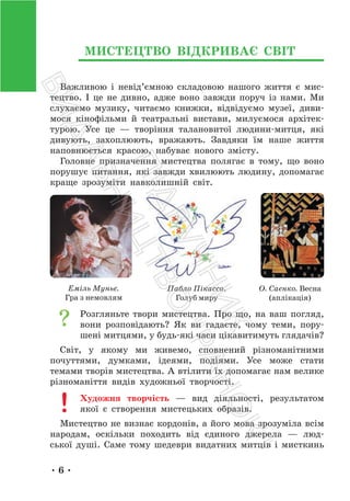 • 6 •
МИСТЕЦТВО ВІДКРИВАЄ СВІТ
Важливою і невід’ємною складовою нашого життя є мис-
тецтво. І це не дивно, адже воно завжди поруч із нами. Ми
слухаємо музику, читаємо книжки, відвідуємо музеї, диви-
мося кінофільми й театральні вистави, милуємося архітек-
турою. Усе це — творіння талановитої людини-митця, які
дивують, захоплюють, вражають. Завдяки їм наше життя
наповнюється красою, набуває нового змісту.
Головне призначення мистецтва полягає в тому, що воно
порушує питання, які завжди хвилюють людину, допомагає
краще зрозуміти навколишній світ.
Еміль Муньє.
Гра з немовлям
Пабло Пікассо.
Голуб миру
О. Саєнко. Весна
(аплікація)
Розгляньте твори мистецтва. Про що, на ваш погляд,
вони розповідають? Як ви гадаєте, чому теми, пору-
шені митцями, у будь-які часи цікавитимуть глядачів?
Світ, у якому ми живемо, сповнений різноманітними
почуттями, думками, ідеями, подіями. Усе може стати
темами творів мистецтва. А втілити їх допомагає нам велике
різноманіття видів художньої творчості.
Художня творчість — вид діяльності, результатом
якої є створення мистецьких образів.
Мистецтво не визнає кордонів, а його мова зрозуміла всім
народам, оскільки походить від єдиного джерела — люд-
ської душі. Саме тому шедеври видатних митців і мисткинь
П
і
д
р
у
ч
н
и
к
В
и
д
а
в
н
и
ц
т
в
о
"
Р
а
н
о
к
"
 