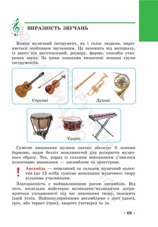 • 69 •
Кожен музичний інструмент, як і голос людини, виріз-
няється особливим звучанням. Це залежить від матеріалу,
із якого він виготовлений, розміру, форми, способів утво-
рення звука. За цими ознаками визначені основні групи
інструментів.
Струнні
Ударні
Духові
Сумісне виконання музики значно збагачує її новими
барвами, надає безліч можливостей для розкриття музич-
ного образу. Так, поряд із сольним виконанням з’явилося
колективне виконання — ансамблеве та оркестрове.
Ансамбль — невеликий за складом музичний колек-
тив (до 12 осіб); сумісне виконання музичного твору
кількома учасниками.
Злагодженість є найважливішою рисою ансамблів. Від
того, наскільки майстерно музиканти/музикантки дотри-
муються узгодженості під час виконання твору, залежить
їхній успіх. Найпопулярнішими ансамблями є дует (двоє),
тріо, або терцет (троє), квартет (четверо) та ін.
ВИРАЗНІСТЬ ЗВУЧАНЬ
П
і
д
р
у
ч
н
и
к
В
и
д
а
в
н
и
ц
т
в
о
"
Р
а
н
о
к
"
 