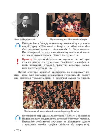 • 70 •
Василь Барвінський Музичний гурт «Шпилясті кобзарі»
Послухайте «Інструментальну коломийку» у вико-
нанні гурту «Шпилясті кобзарі» та «Квартет для
двох скрипок, альта і віолончелі» В. Барвінського.
Схарактеризуйте, як в ансамблевому виконанні музи-
ки поєднуються голоси різних інструментів.
Оркестр — великий колектив музикантів, які гра-
ють на різних інструментах. Розрізняють симфоніч-
ний, камерний, духовий оркестри, оркестри народ-
них інструментів та ін.
Духові оркестри зазвичай виступають на відкритому по-
вітрі, адже їхнє звучання вирізняється гучністю. До складу
цих оркестрів увіходять мідні й дерев’яні духові та ударні.
Національний академічний духовий оркестр України
Послухайте твір Арама Хачатуряна «Вальс» у виконанні
Національного академічного духового оркестру України.
Передайте особливості звучання за допомогою одного
з художніх засобів графіки (лініями або штрихами).
П
і
д
р
у
ч
н
и
к
В
и
д
а
в
н
и
ц
т
в
о
"
Р
а
н
о
к
"
 
