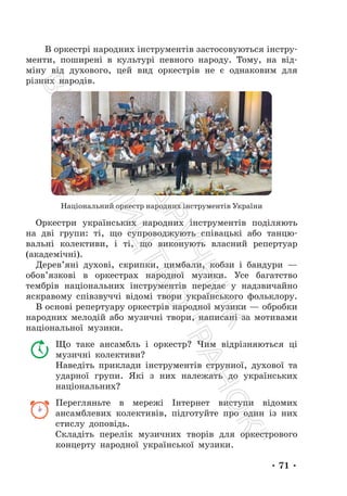 • 71 •
В оркестрі народних інструментів застосовуються інстру-
менти, поширені в культурі певного народу. Тому, на від-
міну від духового, цей вид оркестрів не є однаковим для
різних народів.
Національний оркестр народних інструментів України
Оркестри українських народних інструментів поділяють
на дві групи: ті, що супроводжують співацькі або танцю-
вальні колективи, і ті, що виконують власний репертуар
(академічні).
Дерев’яні духові, скрипки, цимбали, кобзи і бандури —
обов’язкові в оркестрах народної музики. Усе багатство
тембрів національних інструментів передає у надзвичайно
яскравому співзвуччі відомі твори українського фольклору.
В основі репертуару оркестрів народної музики — обробки
народних мелодій або музичні твори, написані за мотивами
національної музики.
Що таке ансамбль і оркестр? Чим відрізняються ці
музичні колективи?
Наведіть приклади інструментів струнної, духової та
ударної групи. Які з них належать до українських
національних?
Перегляньте в мережі Інтернет виступи відомих
ансамблевих колективів, підготуйте про один із них
стислу доповідь.
Складіть перелік музичних творів для оркестрового
концерту народної української музики.
П
і
д
р
у
ч
н
и
к
В
и
д
а
в
н
и
ц
т
в
о
"
Р
а
н
о
к
"
 