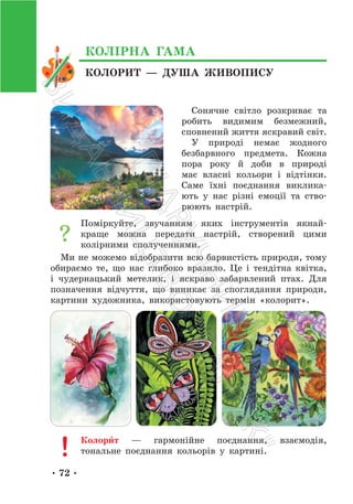 • 72 •
КОЛОРИТ — ДУША ЖИВОПИСУ
КОЛІРНА ГАМА
Сонячне світло розкриває та
робить видимим безмежний,
сповнений життя яскравий світ.
У природі немає жодного
безбарвного предмета. Кожна
пора року й доби в природі
має власні кольори і відтінки.
Саме їхні поєднання виклика-
ють у нас різні емоції та ство-
рюють настрій.
Поміркуйте, звучанням яких інструментів якнай-
краще можна передати настрій, створений цими
колірними сполученнями.
Ми не можемо відобразити всю барвистість природи, тому
обираємо те, що нас глибоко вразило. Це і тендітна квітка,
і чудернацький метелик, і яскраво забарвлений птах. Для
позначення відчуття, що виникає за споглядання природи,
картини художника, використовують термін «колорит».
Колори́т — гармонійне поєднання, взаємодія,
тональне поєднання кольорів у картині.
П
і
д
р
у
ч
н
и
к
В
и
д
а
в
н
и
ц
т
в
о
"
Р
а
н
о
к
"
 