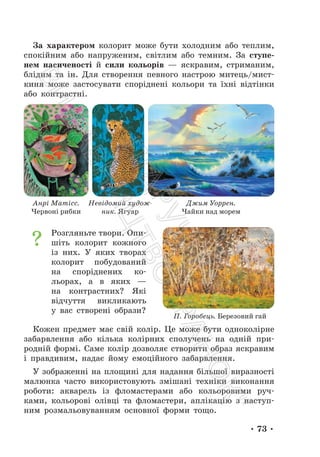 • 73 •
За характером колорит може бути холодним або теплим,
спокійним або напруженим, світлим або темним. За ступе-
нем насиченості й сили кольорів — яскравим, стриманим,
блідим та ін. Для створення певного настрою митець/мист-
киня може застосувати споріднені кольори та їхні відтінки
або контрастні.
Розгляньте твори. Опи-
шіть колорит кожного
із них. У яких творах
колорит побудований
на споріднених ко-
льорах, а в яких —
на контрастних? Які
відчуття викликають
у вас створені образи?
Кожен предмет має свій колір. Це може бути одноколірне
забарвлення або кілька колірних сполучень на одній при-
родній формі. Саме колір дозволяє створити образ яскравим
і правдивим, надає йому емоційного забарвлення.
У зображенні на площині для надання більшої виразності
малюнка часто використовують змішані техніки виконання
роботи: акварель із фломастерами або кольоровими руч-
ками, кольорові олівці та фломастери, аплікацію з наступ-
ним розмальовуванням основної форми тощо.
Анрі Матісс.
Червоні рибки
Невідомий худож-
ник. Ягуар
Джим Уоррен.
Чайки над морем
П. Горобець. Березовий гай
П
і
д
р
у
ч
н
и
к
В
и
д
а
в
н
и
ц
т
в
о
"
Р
а
н
о
к
"
 