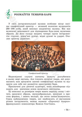 • 75 •
У світі інструментальної музики особливе місце посі-
дає симфонічний оркестр — великий колектив музикантів
(80–100 осіб), який виконує академічну музику. Він має
величезні можливості для відтворення будь-яких музичних
образів. До його складу входять чотири групи інструмен-
тів: струнні, дерев’яні духові, мідні духові та ударні. Очо-
лює оркестр диригент.
Симфонічний оркестр
Недосвідчені слухачі спочатку можуть розгубитися
в цьому морі звучань. Але існують музичні твори, які допо-
магають нам зрозуміти закони симфонічної музики та від-
крити для себе все розмаїття оркестрових барв.
Призначені для дитячої аудиторії, вони якнайкраще під-
ходять для вивчення основ музичного мистецтва.
Ці невеликі за розміром твори мають виразну назву і міс-
тять зрозумілі образи, звукозображальні, написані в про-
стих формах, і мають мелодії, що легко запам’ятовуються.
Серед найвідоміших творів, які знайомлять зі звучанням
різних інструментів, можна назвати «Карнавал тварин»
французького композитора Каміля Сен-Санса.
РОЗМАЇТТЯ ТЕМБРІВ-БАРВ
П
і
д
р
у
ч
н
и
к
В
и
д
а
в
н
и
ц
т
в
о
"
Р
а
н
о
к
"
 