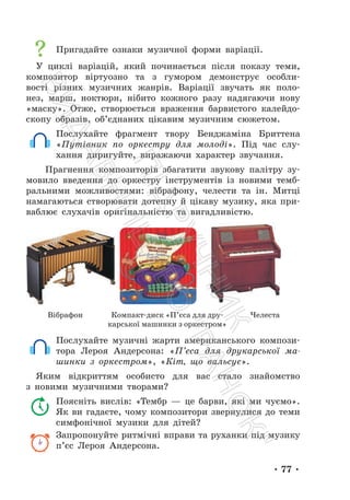 • 77 •
Пригадайте ознаки музичної форми варіації.
У циклі варіацій, який починається після показу теми,
композитор віртуозно та з гумором демонструє особли-
вості різних музичних жанрів. Варіації звучать як поло-
нез, марш, ноктюрн, нібито кожного разу надягаючи нову
«маску». Отже, створюється враження барвистого калейдо-
скопу образів, об’єднаних цікавим музичним сюжетом.
Послухайте фрагмент твору Бенджаміна Бриттена
«Путівник по оркестру для молоді». Під час слу-
хання диригуйте, виражаючи характер звучання.
Прагнення композиторів збагатити звукову палітру зу-
мовило введення до оркестру інструментів із новими темб-
ральними можливостями: вібрафону, челести та ін. Митці
намагаються створювати дотепну й цікаву музику, яка при-
ваблює слухачів оригінальністю та вигадливістю.
Вібрафон Компакт-диск «П’єса для дру-
карської машинки з оркестром»
Челеста
Послухайте музичні жарти американського компози-
тора Лероя Андерсона: «П’єса для друкарської ма-
шинки з оркестром», «Кіт, що вальсує».
Яким відкриттям особисто для вас стало знайомство
з новими музичними творами?
Поясніть вислів: «Тембр — це барви, які ми чуємо».
Як ви гадаєте, чому композитори звернулися до теми
симфонічної музики для дітей?
Запропонуйте ритмічні вправи та руханки під музику
п’єс Лероя Андерсона.
П
і
д
р
у
ч
н
и
к
В
и
д
а
в
н
и
ц
т
в
о
"
Р
а
н
о
к
"
 
