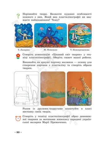 • 80 •
Порівняйте твори. Визначте художні особливості
кожного з них. Який вид пластилінографії ви вва-
жаєте найцікавішим? Чому?
Створіть композицію «Цікавий світ тварин» у тех-
ніці пластилінографії. Оберіть сюжет вашої роботи.
Виконайте на аркуші картону малюнок — основу для
створення картини з пластиліну та створіть образи
тварин.
Разом із друзями/подругами влаштуйте в класі
виставку своїх творів.
Створіть у техніці пластилінографії образ дивовиж-
ної тварини за мотивами живопису народної україн-
ської малярки Марії Примаченко.
Т. Лазарюк М. Новацька Т. Новокрещенова
П
і
д
р
у
ч
н
и
к
В
и
д
а
в
н
и
ц
т
в
о
"
Р
а
н
о
к
"
 