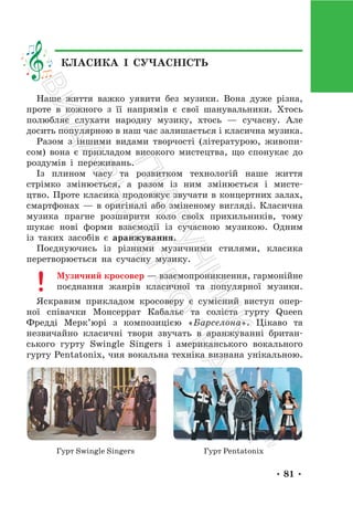 • 81 •
Наше життя важко уявити без музики. Вона дуже різна,
проте в кожного з її напрямів є свої шанувальники. Хтось
полюбляє слухати народну музику, хтось — сучасну. Але
досить популярною в наш час залишається і класична музика.
Разом з іншими видами творчості (літературою, живопи-
сом) вона є прикладом високого мистецтва, що спонукає до
роздумів і переживань.
Із плином часу та розвитком технологій наше життя
стрімко змінюється, а разом із ним змінюється і мисте-
цтво. Проте класика продовжує звучати в концертних залах,
смартфонах — в оригіналі або зміненому вигляді. Класична
музика прагне розширити коло своїх прихильників, тому
шукає нові форми взаємодії із сучасною музикою. Одним
із таких засобів є аранжування.
Поєднуючись із різними музичними стилями, класика
перетворюється на сучасну музику.
Музичний кросовер — взаємопроникнення, гармонійне
поєднання жанрів класичної та популярної музики.
Яскравим прикладом кросоверу є сумісний виступ опер-
ної співачки Монсеррат Кабальє та соліста гурту Queen
Фредді Мерк’юрі з композицією «Барселона». Цікаво та
незвичайно класичні твори звучать в аранжуванні британ-
ського гурту Swingle Singers і американського вокального
гурту Pentatonix, чия вокальна техніка визнана унікальною.
Гурт Swingle Singers Гурт Pentatonix
КЛАСИКА І СУЧАСНІСТЬ
П
і
д
р
у
ч
н
и
к
В
и
д
а
в
н
и
ц
т
в
о
"
Р
а
н
о
к
"
 