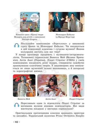 • 82 •
Компакт-диск «Кращі твори
Моцарта для дітей» у виконанні
Swingle Singers
Монсеррат Кабальє
та Фредді Мерк’юрі
Послухайте композицію «Барселона» у виконанні
гурту Queen та Монсеррат Кабальє. Чи поєднується
в цій композиції класична і сучасна музика? Якими
кольорами звучить для вас твір?
У жанрі кросоверу працюють і музиканти-інструмента-
лісти. Талановиті скрипальки Ванесса Мей (Велика Брита-
нія), Ассія Ахат (Україна), Ліндсі Стірлінг (США) у своїх
композиціях поєднують різні жанри, створюючи самобутні
аранжування класичних творів. У видовищних шоу виявля-
ється не лише музичний талант виконавиць, а й акторські
та хореографічні вміння.
Ванесса Мей Ассія Ахат Ліндсі Стірлінг
Перегляньте один із відеокліпів Ліндсі Стірлінг за
мотивами музики відомих композиторів. Які види
мистецтва поєднані у виставах скрипальки?
Оригінальним прочитанням класики вражають оркестри
та ансамблі. Український колектив Prime Orchestra Simpho
П
і
д
р
у
ч
н
и
к
В
и
д
а
в
н
и
ц
т
в
о
"
Р
а
н
о
к
"
 
