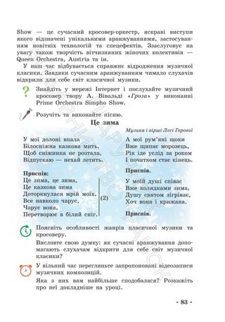• 83 •
Show — це сучасний кросовер-оркестр, яскраві виступи
якого відзначені унікальними аранжуваннями, застосуван-
ням новітніх технологій та спецефектів. Ззаслуговує на
увагу також творчість вітчизняних жіночих колективів —
Queen Orchestra, Austria та ін.
У наш час відбувається справжнє відродження музичної
класики. Завдяки сучасним аранжуванням чимало слухачів
відкрили для себе світ класичної музики.
Знайдіть у мережі Інтернет і послухайте музичний
кросовер твору А. Вівальді «Гроза» у виконанні
Prime Orchestra Simpho Show.
Розучіть та виконайте пісню.
Це зима
Музика і вірші Лесі Горової
У мої долоні впала
Білосніжна казкова мить,
Щоб сніжинка не розтала,
Відпускаю — нехай летить.
Приспів:
Це зима, це зима,
Це казкова зима
Доторкнулася мрій моїх,
Все навколо чарує,
Чарує вона,
Перетворює в білий сніг.
А мої рум’яні щоки
Вже щипає морозець,
Рік іде услід за роком
І початком стає кінець.
Приспів.
У моїй душі співає
Вже колядками зима,
Душу святом зігріває,
Хоч вона і крижана.
Приспів.
Поясніть особливості жанрів класичної музики та
кросоверу.
Висловте свою думку: як сучасні аранжування допо-
магають слухачам відкрити для себе світ музичної
класики?
У вільний час перегляньте запропоновані відеозаписи
музичних композицій.
Яка з них вам найбільше сподобалася? Розкажіть
про неї докладніше на уроці.
(2)
П
і
д
р
у
ч
н
и
к
В
и
д
а
в
н
и
ц
т
в
о
"
Р
а
н
о
к
"
 