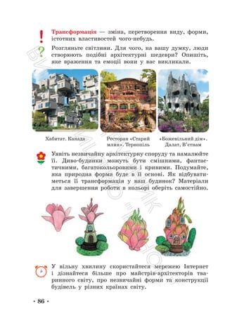 • 86 •
Трансформація — зміна, перетворення виду, форми,
істотних властивостей чого-небудь.
Розгляньте світлини. Для чого, на вашу думку, люди
створюють подібні архітектурні шедеври? Опишіть,
яке враження та емоції вони у вас викликали.
Уявіть незвичайну архітектурну споруду та намалюйте
її. Диво-будинки можуть бути смішними, фантас-
тичними, багатокольоровими і кривими. Подумайте,
яка природна форма буде в її основі. Як відбувати-
меться її трансформація у ваш будинок? Матеріали
для завершення роботи в кольорі оберіть самостійно.
У вільну хвилину скористайтеся мережею Інтернет
і дізнайтеся більше про майстрів-архітекторів тва-
ринного світу, про незвичайні форми та конструкції
будівель у різних країнах світу.
Хабитат. Канада Ресторан «Старий
млин». Тернопіль
«Божевільний дім».
Далат, В’єтнам
П
і
д
р
у
ч
н
и
к
В
и
д
а
в
н
и
ц
т
в
о
"
Р
а
н
о
к
"
 