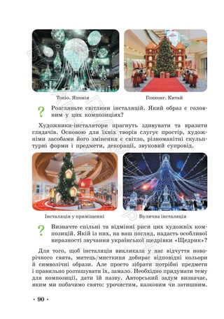 • 90 •
Токіо. Японія Гонконг. Китай
Розгляньте світлини інсталяцій. Який образ є голов-
ним у цих композиціях?
Художники-інсталятори прагнуть здивувати та вразити
глядачів. Основою для їхніх творів слугує простір, худож-
німи засобами його змінення є світло, різноманітні скульп-
турні форми і предмети, декорації, звуковий супровід.
Інсталяція у приміщенні Вулична інсталяція
Визначте спільні та відмінні риси цих художніх ком-
позицій. Якій із них, на ваш погляд, надасть особливої
виразності звучання української щедрівки «Щедрик»?
Для того, щоб інсталяція викликала у нас відчуття ново-
річного свята, митець/мисткиня добирає відповідні кольори
й символічні образи. Але просто зібрати потрібні предмети
і правильно розташувати їх, замало. Необхідно придумати тему
для композиції, дати їй назву. Авторський задум визначає,
яким ми побачимо свято: урочистим, казковим чи затишним.
П
і
д
р
у
ч
н
и
к
В
и
д
а
в
н
и
ц
т
в
о
"
Р
а
н
о
к
"
 