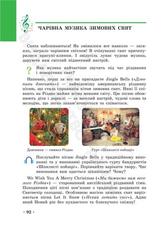 • 92 •
ЧАРІВНА МУЗИКА ЗИМОВИХ СВЯТ
Свята наближаються! Як змінилося все навколо — зася-
яло, заграло чарівним світлом! В очікуванні свят причепу-
рилися красуні-ялинки. І звідусіль лунає чудова музика,
даруючи нам світлий піднесений настрій.
Яка музика найчастіше звучить під час різдвяних
і новорічних свят?
Напевно, перш за все ви пригадаєте Jingle Bells («Дзво-
ники дзвенять») — найвідомішу американську різдвяну
пісню, що стала справжнім хітом зимових свят. Нині її спі-
вають на Різдво майже всіма мовами світу. Цю пісню обож-
нюють діти і дорослі — за веселий настрій, чудові слова та
мелодію, що легко запам’ятовується та співається.
Дзвоники — символ Різдва Гурт «Шпилясті кобзарі»
Послухайте пісню Jingle Bells у традиційному вико-
нанні та у виконанні українського гурту бандуристів
«Шпилясті кобзарі». Порівняйте варіанти твору. Чиє
виконання вам здається цікавішим? Чому?
We Wish You A Merry Christmas («Ми бажаємо вам весе-
лого Різдва») — старовинний англійський різдвяний гімн.
Походження цієї пісні пов’язане з традицією роздавати на
Святвечір солодощі. Особливою магією зимових свят виріз-
няється пісня Let It Snow («Нехай летить сніг»). Адже
який Новий рік без пухнастого та блискучого сніжку!
П
і
д
р
у
ч
н
и
к
В
и
д
а
в
н
и
ц
т
в
о
"
Р
а
н
о
к
"
 