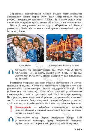 • 93 •
Справжнім новорічними гімном усього світу вважають
легендарну пісню Happy New Year («Щасливого Нового
року») шведського квартету ABBA. За багато років існу-
вання популярність цієї композиції анітрохи не зменшилася.
Тепла й зворушлива пісня гурту «Скрябін» «З Новим
роком та Різдвом!» — одна з найкращих новорічних укра-
їнських пісень.
Гурт АВВА Святкування Різдва у Львові
Слухайте та підспівувайте: We Wish You A Merry
Christmas, Let it snow, Happy New Year, «З Новим
роком та Різдвом!». Який настрій у вас викликали
ці твори?
Розмаїття яскравих зимових образів відтворено і в інстру-
ментальній музиці. Сповнена святкового настрою п’єса аме-
риканського композитора Лероя Андерсона Sleigh Ride
(«Катання на санях»). Нині п’єса звучить у численних
кавер-версіях, але в оригіналі цей твір виконує оркестр.
Використовуючи можливості різних інструментів, компози-
тор із властивим йому почуттям гумору зобразив у музиці
тупіт копит, передзвін дзвіночків і навіть... кінське іржання.
Кавер-версія — обробка, аранжування, переспів
раніше відомої музичної композиції іншими виконав-
цями на новий лад.
Послухайте п’єсу Лероя Андерсона Sleigh Ride
у виконанні оркестру, гурту Pentatonix. Запропо-
нуйте ритмічні вправи або руханку під її музику.
П
і
д
р
у
ч
н
и
к
В
и
д
а
в
н
и
ц
т
в
о
"
Р
а
н
о
к
"
 