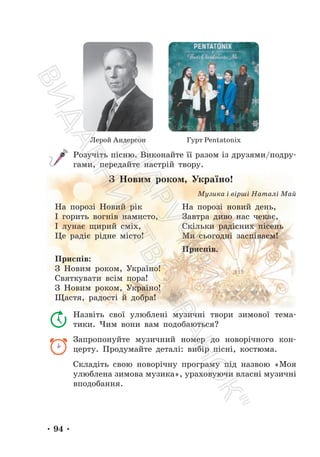 • 94 •
Лерой Андерсон Гурт Pentatonix
Розучіть пісню. Виконайте її разом із друзями/подру-
гами, передайте настрій твору.
З Новим роком, Україно!
Музика і вірші Наталі Май
На порозі Новий рік
І горить вогнів намисто,
І лунає щирий сміх,
Це радіє рідне місто!
На порозі новий день,
Завтра диво нас чекає,
Скільки радісних пісень
Ми сьогодні заспіваєм!
Приспів.
Приспів:
З Новим роком, Україно!
Святкувати всім пора!
З Новим роком, Україно!
Щастя, радості й добра!
Назвіть свої улюблені музичні твори зимової тема-
тики. Чим вони вам подобаються?
Запропонуйте музичний номер до новорічного кон-
церту. Продумайте деталі: вибір пісні, костюма.
Складіть свою новорічну програму під назвою «Моя
улюблена зимова музика», ураховуючи власні музичні
вподобання.
П
і
д
р
у
ч
н
и
к
В
и
д
а
в
н
и
ц
т
в
о
"
Р
а
н
о
к
"
 