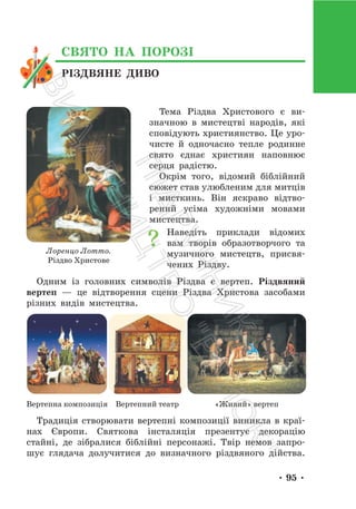 • 95 •
Тема Різдва Христового є ви-
значною в мистецтві народів, які
сповідують християнство. Це уро-
чисте й одночасно тепле родинне
свято єднає християн наповнює
серця радістю.
Окрім того, відомий біблійний
сюжет став улюбленим для митців
і мисткинь. Він яскраво відтво-
рений усіма художніми мовами
мистецтва.
Наведіть приклади відомих
вам творів образотворчого та
музичного мистецтв, присвя-
чених Різдву.
Одним із головних символів Різдва є вертеп. Різдвяний
вертеп — це відтворення сцени Різдва Христова засобами
різних видів мистецтва.
Вертепна композиція Вертепний театр «Живий» вертеп
Традиція створювати вертепні композиції виникла в краї-
нах Європи. Святкова інсталяція презентує декорацію
стайні, де зібралися біблійні персонажі. Твір немов запро-
шує глядача долучитися до визначного різдвяного дійства.
Лоренцо Лотто.
Різдво Христове
РІЗДВЯНЕ ДИВО
СВЯТО НА ПОРОЗІ
П
і
д
р
у
ч
н
и
к
В
и
д
а
в
н
и
ц
т
в
о
"
Р
а
н
о
к
"
 