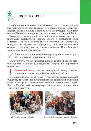 • 97 •
Наближається чарівна пора зимових свят, тож не зайвим
буде пригадати народні традиції, пов’язані з ними. Новорічно-
різдвяні свята в Україні важко уявити без колядок, які співа-
ють на Різдво, та щедрівок, що виконують на Щедрий Вечір.
Колядки — величальні обрядові пісні зимового циклу —
виконують напередодні Різдва, одного з улюблених свят
в Україні. Із ним пов’язані такі поняття, як Святвечір,
колядування, вертеп. За традицією, діти й молодь ватагами
ходять від хати до хати та співають колядки. Вони бажають
господарям здоров’я, щастя.
Заспівайте старовинну колядку, яку ви вчили на уро-
ках мистецтва у попередні роки.
Улаштовують також і різдвяні обходи-вертепи: веселі різд-
вяні дійства з піснями, колядками, жартами і короткими
виставами.
Вертепний театр — це пересувний театр ляльок,
у якому ставили релігійні та побутові п’єси.
Український вертепний театр — самобутнє явище народної
культури. Із часом він перетворився на справжній вуличний
театр, у якому лялькова вистава поєднувалася з грою людей.
Нині в Україні набули популярності фестивалі традиційних
і сучасних вертепів.
«Живий» вертеп. Львів Різдвяний етнофестиваль. Харків
ЗИМОВІ ФАНТАЗІЇ
П
і
д
р
у
ч
н
и
к
В
и
д
а
в
н
и
ц
т
в
о
"
Р
а
н
о
к
"
 