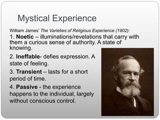 Mystical Experience
William James’ The Varieties of Religious Experience (1902):
1. Noetic – illuminations/revelations that carry with
them a curious sense of authority. A state of
knowing.
2. Ineffable- defies expression. A
state of feeling.
3. Transient – lasts for a short
period of time.
4. Passive - the experience
happens to the individual, largely
without conscious control.
 