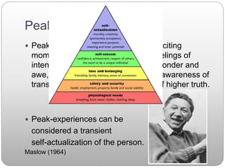 Peak Experiences
 Peak experiences are joyous and exciting
moments in life, involving sudden feelings of
intense happiness and well-being, wonder and
awe, and possibly also involving an awareness of
transcendental unity or knowledge of higher truth.
 Peak-experiences can be
considered a transient
self-actualization of the person.
Maslow (1964)
 