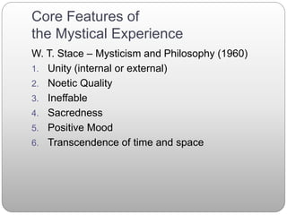 Core Features of
the Mystical Experience
W. T. Stace – Mysticism and Philosophy (1960)
1. Unity (internal or external)
2. Noetic Quality
3. Ineffable
4. Sacredness
5. Positive Mood
6. Transcendence of time and space
 