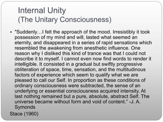 Internal Unity
(The Unitary Consciousness)
 "Suddenly…I felt the approach of the mood. Irresistibly it took
possession of my mind and will, lasted what seemed an
eternity, and disappeared in a series of rapid sensations which
resembled the awakening from anesthetic influence. One
reason why I disliked this kind of trance was that I could not
describe it to myself. I cannot even now find words to render it
intelligible. It consisted in a gradual but swiftly progressive
obliteration of space, time, sensation, and the multitudinous
factors of experience which seem to qualify what we are
pleased to call our Self. In proportion as these conditions of
ordinary consciousness were subtracted, the sense of an
underlying or essential consciousness acquired intensity. At
last nothing remained but a pure, absolute, abstract Self. The
universe became without form and void of content.” -J. A.
Symonds
Stace (1960)
 